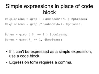Simple expressions in place of code
block
@explosions = grep { /bkaboomb/i } @phrases;
@explosions = grep /bkaboomb/i, @phrases;
@ones = grep { $_ == 1 } @booleans;
@ones = grep $_ == 1, @booleans;
● If it can't be expressed as a simple expression,
use a code block.
● Expression form requires a comma.
 
