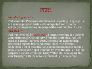  Introducing to Perl –
 Perl stands for Practical Extraction and Reporting Language. Perl
  is a general purpose, high level, interpreted and dynamic
  computer programming language with a vast number of uses.
 Invented By –
 Perl was invented by Larry Wall, a linguist working as a systems
  administrator at NASA in 1987. From the beginning, Perl was
  used as a general-purpose UNIX scripting language to help
  processing reports faster and easier. Since then Perl has
  undergone a lot of modification and improvements to become
  popular among developer community. Even though Perl has far
  surpassed its first invention, Larry Wall is still developing the
  core language with the newest version of Perl now is Perl.
 