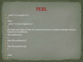     print "x is equal to y";
   }
   else{
     print "x is not equal to y";
   }
   Perl also provides if-else-if control structure to make multiple choices
    based on conditions.
   if(condition1){
   }
   else if(condition2){
   }
   else if(condition3){
   }
   ...
   else{
   }
 