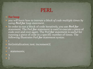  For loop
 you will learn how to interate a block of code multiple times by
    using Perl for loop statement.
   In order to run a block of code iteratively, you use Perl for
    statement. The Perl for statement is used to execute a piece of
    code over and over again. The Perl for statement is useful for
    running a piece of code in a specific number of times. The
    following illustrates Perl for statement syntax:
   1
   for(initialization; test; increment){
   2
     statements;
   3
   }
 