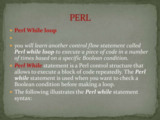  Perl While loop

 you will learn another control flow statement called
  Perl while loop to execute a piece of code in a number
  of times based on a specific Boolean condition.
 Perl While statement is a Perl control structure that
  allows to execute a block of code repeatedly. The Perl
  while statement is used when you want to check a
  Boolean condition before making a loop.
 The following illustrates the Perl while statement
  syntax:
 