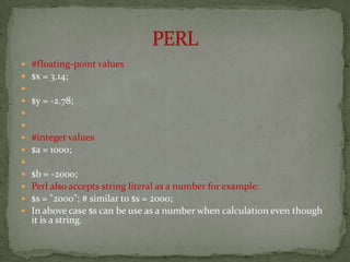    #floating-point values
   $x = 3.14;

   $y = -2.78;


   #integer values
   $a = 1000;

   $b = -2000;
   Perl also accepts string literal as a number for example:
   $s = "2000"; # similar to $s = 2000;
   In above case $s can be use as a number when calculation even though
    it is a string.
 