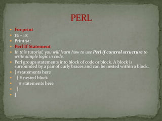    For print
   $a = 10;
   Print $a;
   Perl If Statement
   In this tutorial, you will learn how to use Perl if control structure to
    write simple logic in code.
   Perl groups statements into block of code or block. A block is
    surrounded by a pair of curly braces and can be nested within a block.
   { #statements here
     { # nested block
       # statements here
     }
   }
 