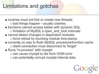 Limitations and gotchas
routines must not fork or create new threads
bad things happen - usually crashes.
functions cannot access tables with dynamic SQL
limitation of MySQL's open_and_lock internals
cannot detect changes in dependent modules
force reload by touching module time-stamp
currently,no way to flush MySQL procedure/function cache
client connection must disconnect to 'forget'
Runs "in-process" with mysqld
can cause mysqld to die from OOM error
can potentially corrupt mysqld internal data

 