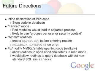 Future Directions
Inline declaration of Perl code
Store code in database
"Fenced" mode
Perl modules would load in separate process
likely to use "process per user or security context"
"Atomic" routines
create SAVEPOINT before entering routine
ROLLBACK SAVEPOINT on error.
Fix/modify MySQL's table opening code (unlikely)
allow routines to open additional tables in read mode
would allow routines to query database without nonstandard SQL syntax hacks

 
