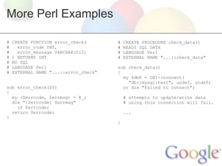 More Perl Examples
#
#
#
#
#
#
#

CREATE FUNCTION error_check(
error_code INT,
error_message VARCHAR(512)
) RETURNS INT
NO SQL
LANGUAGE Perl
EXTERNAL NAME "...::error_check"

sub error_check($$)
{
my ($errcode, $errmsg) = @_;
die "[$errcode] $errmsg"
if $errcode;
return $errcode;
}

#
#
#
#

CREATE PROCEDURE check_data()
READS SQL DATA
LANGUAGE Perl
EXTERNAL NAME "...::check_data"

sub check_data()
{
my $dbh = DBI->connect(
"dbi:mysql:test", undef, undef)
or die "Failed to connect";
# attempts to update/write data
# using this connection will fail.
...
}

 