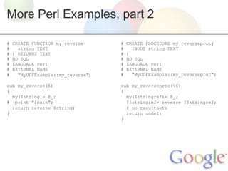 More Perl Examples, part 2
#
#
#
#
#
#
#

CREATE FUNCTION my_reverse(
string TEXT
) RETURNS TEXT
NO SQL
LANGUAGE Perl
EXTERNAL NAME
"MyUDFExample::my_reverse";

sub my_reverse($)
{
my($string)= @_;
# print "foon";
return reverse $string;
}

#
#
#
#
#
#
#

CREATE PROCEDURE my_reverseproc(
INOUT string TEXT
)
NO SQL
LANGUAGE Perl
EXTERNAL NAME
"MyUDFExample::my_reverseproc";

sub my_reverseproc($)
{
my($stringref)= @_;
$$stringref= reverse $$stringref;
# no resultsets
return undef;
}

 