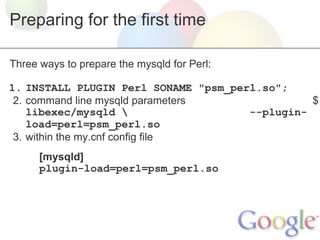 Preparing for the first time
Three ways to prepare the mysqld for Perl:
1. INSTALL PLUGIN Perl SONAME "psm_perl.so";
2. command line mysqld parameters
$
libexec/mysqld 
--pluginload=perl=psm_perl.so
3. within the my.cnf config file
[mysqld]
plugin-load=perl=psm_perl.so

 