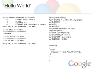 "Hello World"
mysql> CREATE PROCEDURE PerlHello()
->
DYNAMIC RESULT SETS 1
->
NO SQL
->
LANGUAGE Perl
->
EXTERNAL NAME "HelloWorld::test";
Query OK, 0 rows affected (0.00 sec)
mysql> CALL PerlHello;
+-----------------------+
| message
|
+-----------------------+
| Hello World from Perl |
+-----------------------+
1 row in set (0.02 sec)
Query OK, 0 rows affected (0.03 sec)

package HelloWorld;
# put this file in <prefix>/lib/mysql/perl
use 5.008008;
use strict;
use warnings;
use Symbol qw(delete_package);
require Exporter;
our @ISA = qw(Exporter);
our @EXPORT_OK = qw( );
our @EXPORT = qw( test );
our $VERSION = '0.01';
 
 
sub test()
{
  return {
    'message' => 'Hello World from Perl',
  };
}
 
1;

 