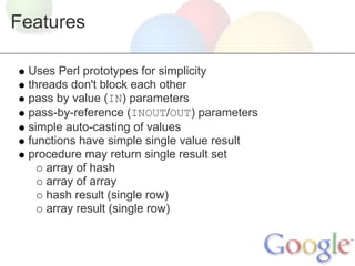 Features
Uses Perl prototypes for simplicity
threads don't block each other
pass by value (IN) parameters
pass-by-reference (INOUT/OUT) parameters
simple auto-casting of values
functions have simple single value result
procedure may return single result set
array of hash
array of array
hash result (single row)
array result (single row)

 