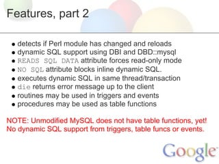 Features, part 2
detects if Perl module has changed and reloads
dynamic SQL support using DBI and DBD::mysql
READS SQL DATA attribute forces read-only mode
NO SQL attribute blocks inline dynamic SQL.
executes dynamic SQL in same thread/transaction
die returns error message up to the client
routines may be used in triggers and events
procedures may be used as table functions
NOTE: Unmodified MySQL does not have table functions, yet!
No dynamic SQL support from triggers, table funcs or events.

 