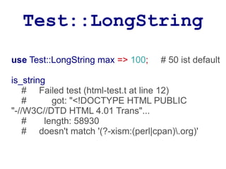 Test::LongString
use Test::LongString max => 100;     # 50 ist default

is_string
    # Failed test (html-test.t at line 12)
    #      got: "<!DOCTYPE HTML PUBLIC
"-//W3C//DTD HTML 4.01 Trans"...
    #    length: 58930
    # doesn't match '(?-xism:(perl|cpan).org)'
 