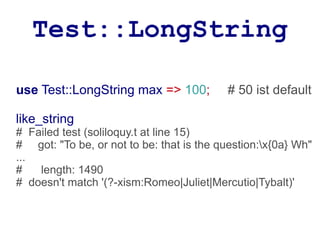 Test::LongString

use Test::LongString max => 100;          # 50 ist default

like_string
# Failed test (soliloquy.t at line 15)
# got: "To be, or not to be: that is the question:x{0a} Wh"
...
#   length: 1490
# doesn't match '(?-xism:Romeo|Juliet|Mercutio|Tybalt)'
 