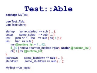 Test::Able
package MyTest;

use Test::Able;
use Test::More;

startup      some_startup => sub { ... };
setup        some_setup => sub { ... };
test     plan => 1, foo => sub { ok( 1 ); };
test     bar => sub {
     my @runtime_list = 1 .. 42;
     $_[ 0 ]->meta->current_method->plan( scalar @runtime_list );
     ok( 1 ) for @runtime_list;
};
teardown         some_teardown => sub { ... };
shutdown         some_shutdown => sub { ... };

MyTest->run_tests;
 