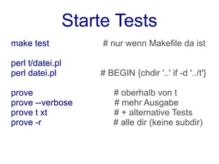 Starte Tests
make test              # nur wenn Makefile da ist

perl t/datei.pl
perl datei.pl         # BEGIN {chdir '..' if -d '../t'}

prove                     # oberhalb von t
prove --verbose           # mehr Ausgabe
prove t xt                # + alternative Tests
prove -r                  # alle dir (keine subdir)
 
