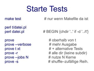 Starte Tests
make test              # nur wenn Makefile da ist

perl t/datei.pl
perl datei.pl         # BEGIN {chdir '..' if -d '../t'}

prove                    # oberhalb von t
prove --verbose          # mehr Ausgabe
prove t xt               # + alternative Tests
prove -r                 # alle dir (keine subdir)
prove --jobs N           # nutze N Kerne
prove -s                 # shuffle–zufällige Reih.
 