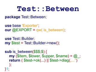 Test::Between
package Test::Between;

use base 'Exporter';
our @EXPORT = qw( is_between);

use Test::Builder;
my $test = Test::Builder->new();

sub is_between($$$;$) {
   my ($item, $lower, $upper, $name) = @_;
   return ( $test->ok(...) || $test->diag(„...“)
   );
}1;
 