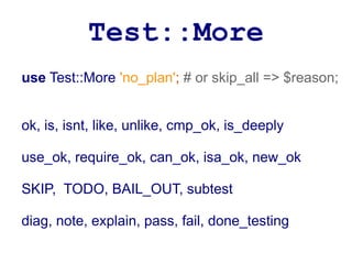 Test::More
use Test::More 'no_plan'; # or skip_all => $reason;


ok, is, isnt, like, unlike, cmp_ok, is_deeply

use_ok, require_ok, can_ok, isa_ok, new_ok

SKIP, TODO, BAIL_OUT, subtest

diag, note, explain, pass, fail, done_testing
 