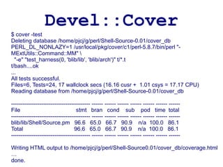 Devel::Cover
$ cover -test
Deleting database /home/pjcj/g/perl/Shell-Source-0.01/cover_db
PERL_DL_NONLAZY=1 /usr/local/pkg/cover/c1/perl-5.8.7/bin/perl "-
MExtUtils::Command::MM" 
  "-e" "test_harness(0, 'blib/lib', 'blib/arch')" t/*.t
t/bash....ok
...
All tests successful.
Files=6, Tests=24, 17 wallclock secs (16.16 cusr + 1.01 csys = 17.17 CPU)
Reading database from /home/pjcj/g/perl/Shell-Source-0.01/cover_db

------------------------------------------ ------ ------ ------ ------ ------ ------ ------
File                              stmt bran cond sub pod time total
------------------------------------------ ------ ------ ------ ------ ------ ------ ------
blib/lib/Shell/Source.pm 96.6 65.0 66.7 90.9 n/a 100.0 86.1
Total                            96.6 65.0 66.7 90.9 n/a 100.0 86.1
------------------------------------------ ------ ------ ------ ------ ------ ------ ------

Writing HTML output to /home/pjcj/g/perl/Shell-Source0.01/cover_db/coverage.html
…
done.
 