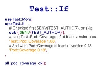 Test::If
use Test::More;
use Test::If
  # Checked first $ENV{TEST_AUTHOR}, or skip
  sub { $ENV{TEST_AUTHOR} },
  # Use Test::Pod::Coverage of at least version 1.08
  'Test::Pod::Coverage 1.08',
    # And want Pod::Coverage at least of version 0.18
    'Pod::Coverage 0.18',
;

all_pod_coverage_ok();
 