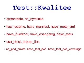 Test::Kwalitee
●   extractable, no_symlinks

●   has_readme, have_manifest, have_meta_yml

●   have_buildtool, have_changelog, have_tests

●   use_strict, proper_libs
●   no_pod_errors, have_test_pod, have_test_pod_coverage
 