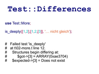 Test::Differences
use Test::More;

is_deeply([1,2],[1,2,[3]], '… nicht gleich');


# Failed test 'is_deeply'
# at t02-more.t line 12.
# Structures begin differing at:
#      $got->[3] = ARRAY(0xae3704)
# $expected->[3] = Does not exist
 