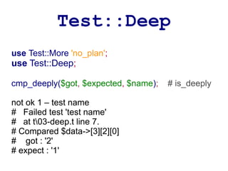 Test::Deep
use Test::More 'no_plan';
use Test::Deep;

cmp_deeply($got, $expected, $name);   # is_deeply

not ok 1 – test name
# Failed test 'test name'
# at t03-deep.t line 7.
# Compared $data->[3][2][0]
# got : '2'
# expect : '1'
 