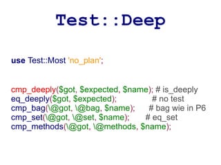 Test::Deep

use Test::Most 'no_plan';


cmp_deeply($got, $expected, $name); # is_deeply
eq_deeply($got, $expected);       # no test
cmp_bag(@got, @bag, $name);    # bag wie in P6
cmp_set(@got, @set, $name);   # eq_set
cmp_methods(@got, @methods, $name);
 
