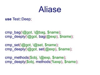 Aliase
use Test::Deep;


cmp_bag(@got, @bag, $name);
cmp_deeply(@got, bag(@exp), $name);

cmp_set(@got, @set, $name);
cmp_deeply(@got, set(@exp), $name);

cmp_methods($obj, @exp, $name);
cmp_deeply($obj, methods(%exp), $name);
 
