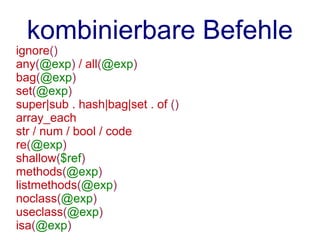 kombinierbare Befehle
ignore()
any(@exp) / all(@exp)
bag(@exp)
set(@exp)
super|sub . hash|bag|set . of ()
array_each
str / num / bool / code
re(@exp)
shallow($ref)
methods(@exp)
listmethods(@exp)
noclass(@exp)
useclass(@exp)
isa(@exp)
 