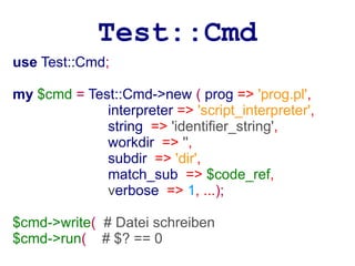 Test::Cmd
use Test::Cmd;

my $cmd = Test::Cmd->new ( prog => 'prog.pl',
             interpreter => 'script_interpreter',
             string => 'identifier_string',
             workdir => '',
             subdir => 'dir',
             match_sub => $code_ref,
             verbose => 1, ...);

$cmd->write( # Datei schreiben
$cmd->run( # $? == 0
 