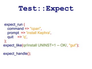 Test::Expect
 expect_run (
    command => "cpan",
    prompt => 'install Kephra',
    quit => 'q',
 );
expect_like(qr/install UNINST=1 -- OK/, "gut");

expect_handle();
 