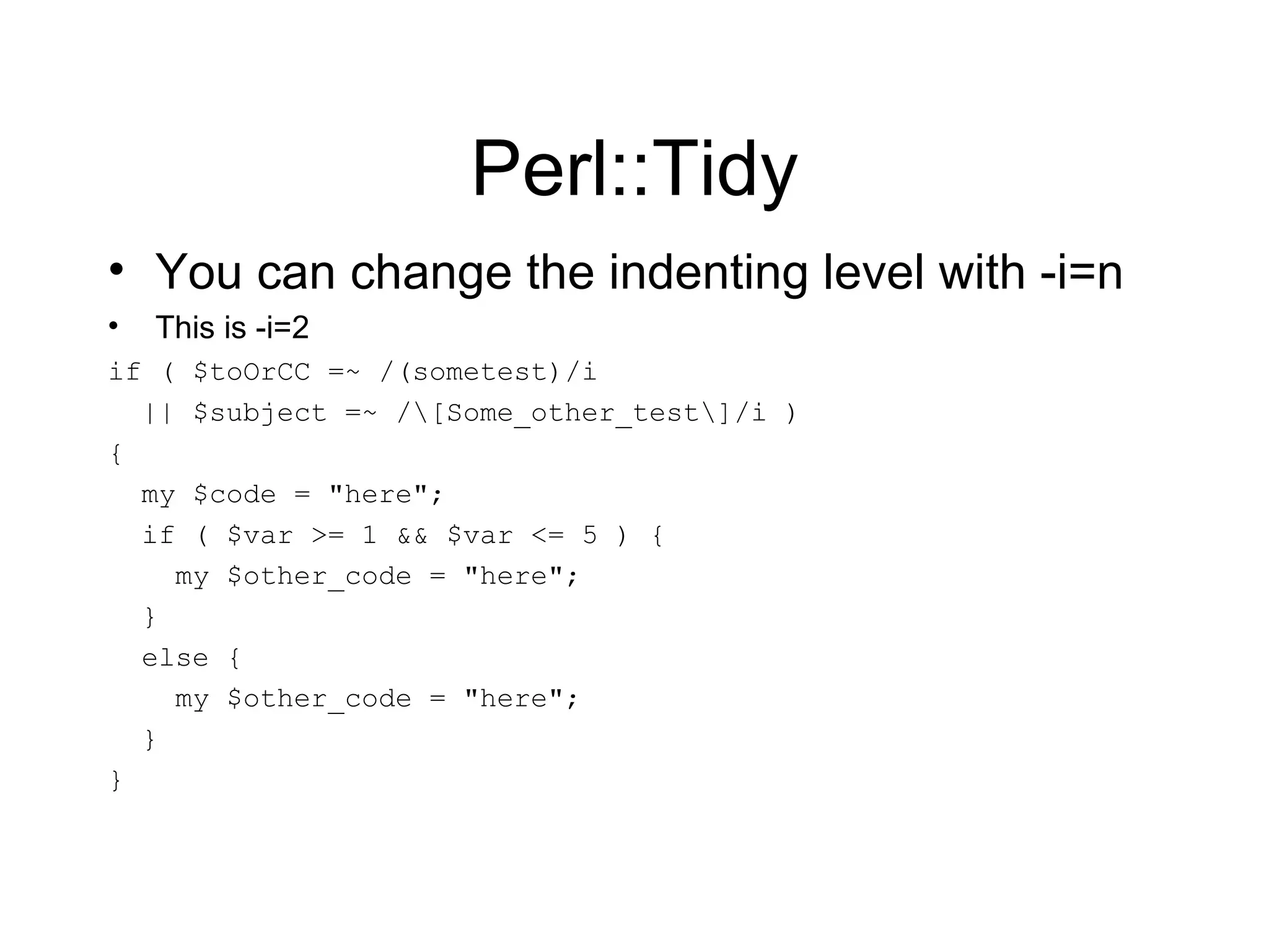 Perl::Tidy You can change the indenting level with -i=n This is -i=2 if ( $toOrCC =~ /(sometest)/i || $subject =~ /\[Some_other_test\]/i ) { my $code = &quot;here&quot;; if ( $var >= 1 && $var <= 5 ) { my $other_code = &quot;here&quot;; } else { my $other_code = &quot;here&quot;; } } 