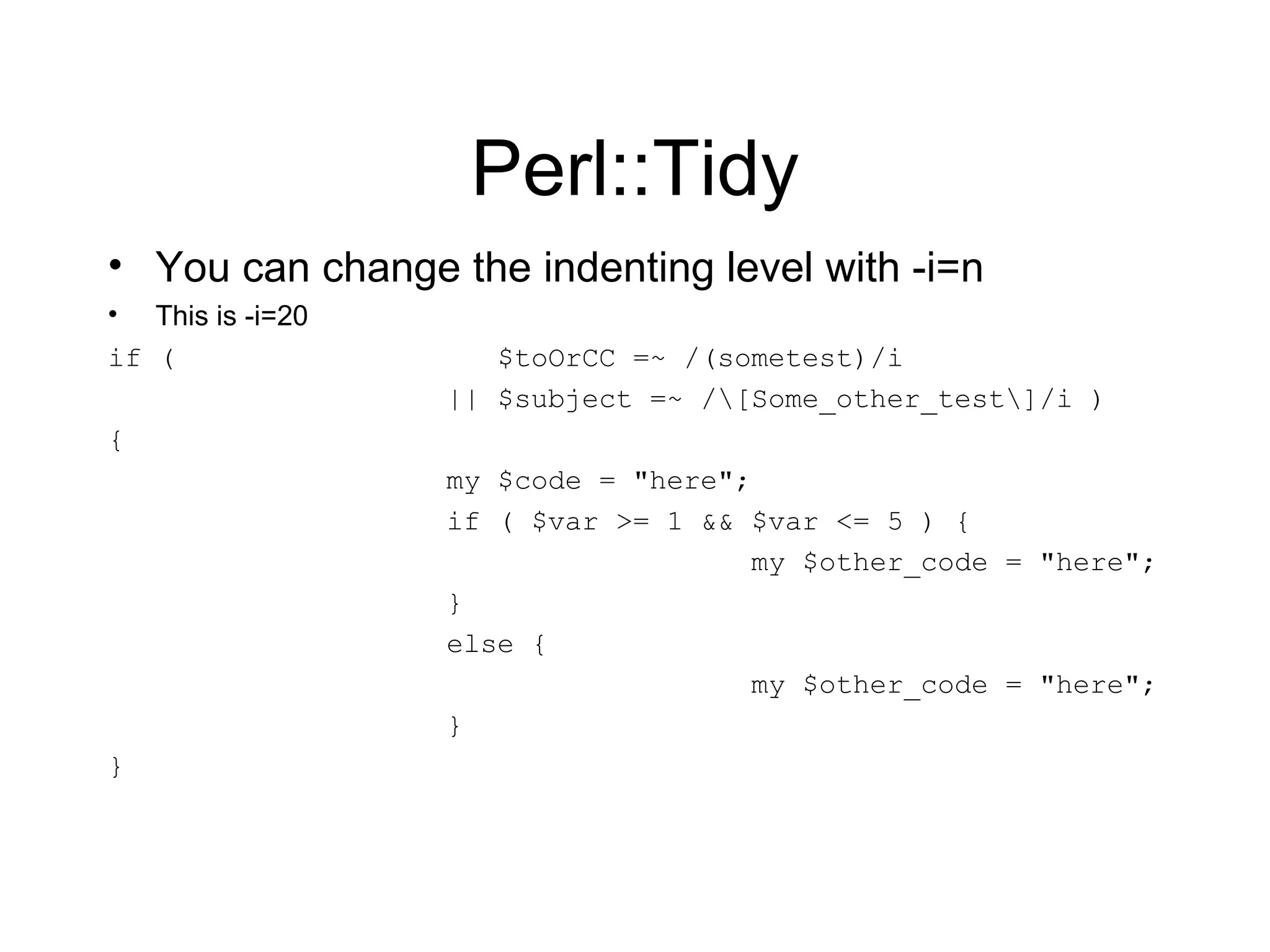 Perl::Tidy You can change the indenting level with -i=n This is -i=20 if (  $toOrCC =~ /(sometest)/i || $subject =~ /\[Some_other_test\]/i ) { my $code = &quot;here&quot;; if ( $var >= 1 && $var <= 5 ) { my $other_code = &quot;here&quot;; } else { my $other_code = &quot;here&quot;; } } 