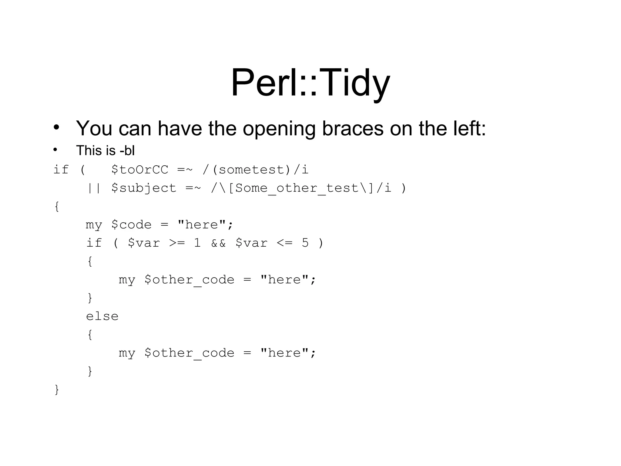 Perl::Tidy You can have the opening braces on the left: This is -bl if (  $toOrCC =~ /(sometest)/i || $subject =~ /\[Some_other_test\]/i ) { my $code = &quot;here&quot;; if ( $var >= 1 && $var <= 5 ) { my $other_code = &quot;here&quot;; } else { my $other_code = &quot;here&quot;; } } 