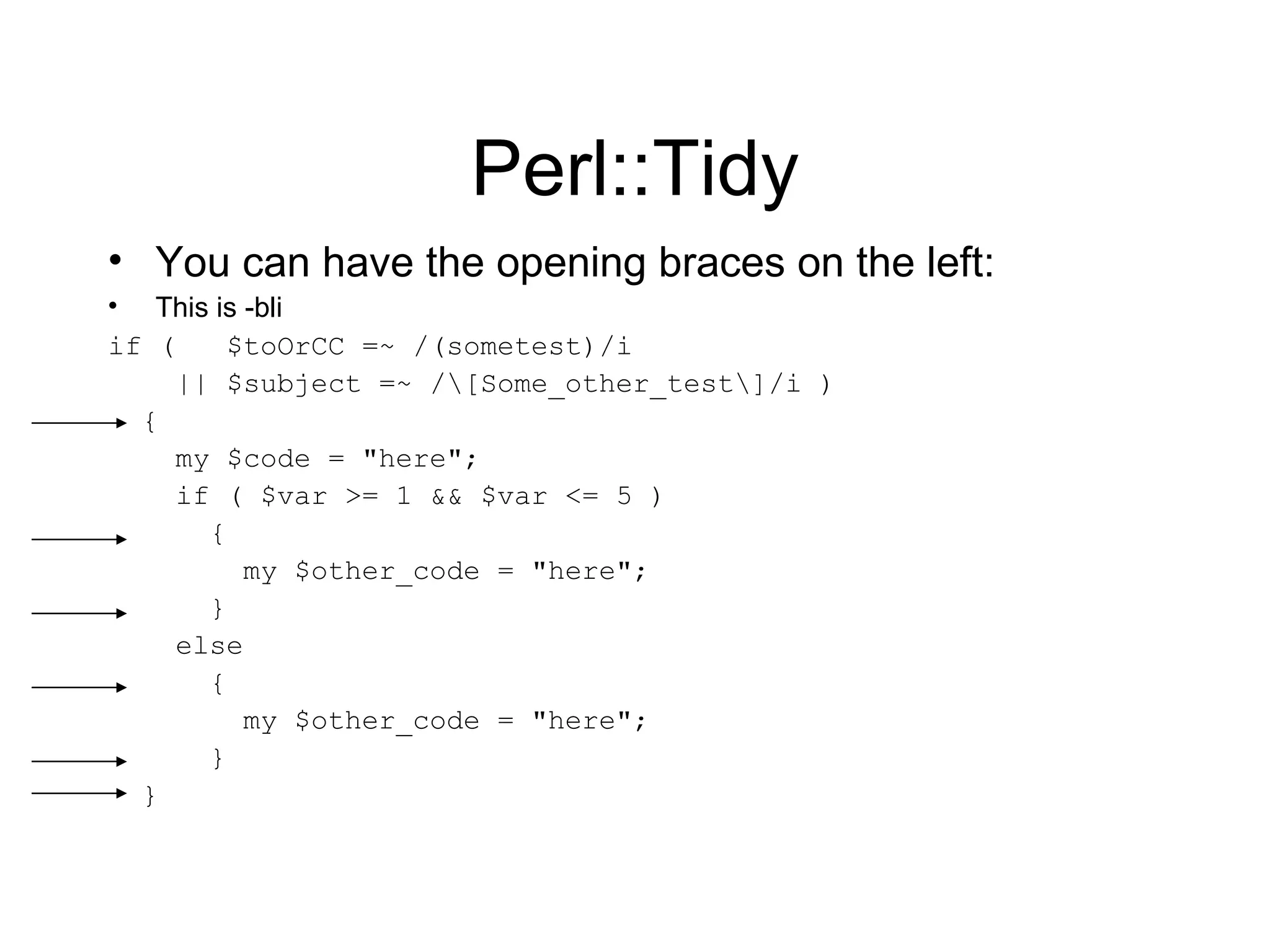 Perl::Tidy You can have the opening braces on the left: This is -bli if (  $toOrCC =~ /(sometest)/i || $subject =~ /\[Some_other_test\]/i ) { my $code = &quot;here&quot;; if ( $var >= 1 && $var <= 5 ) { my $other_code = &quot;here&quot;; } else { my $other_code = &quot;here&quot;; } } 