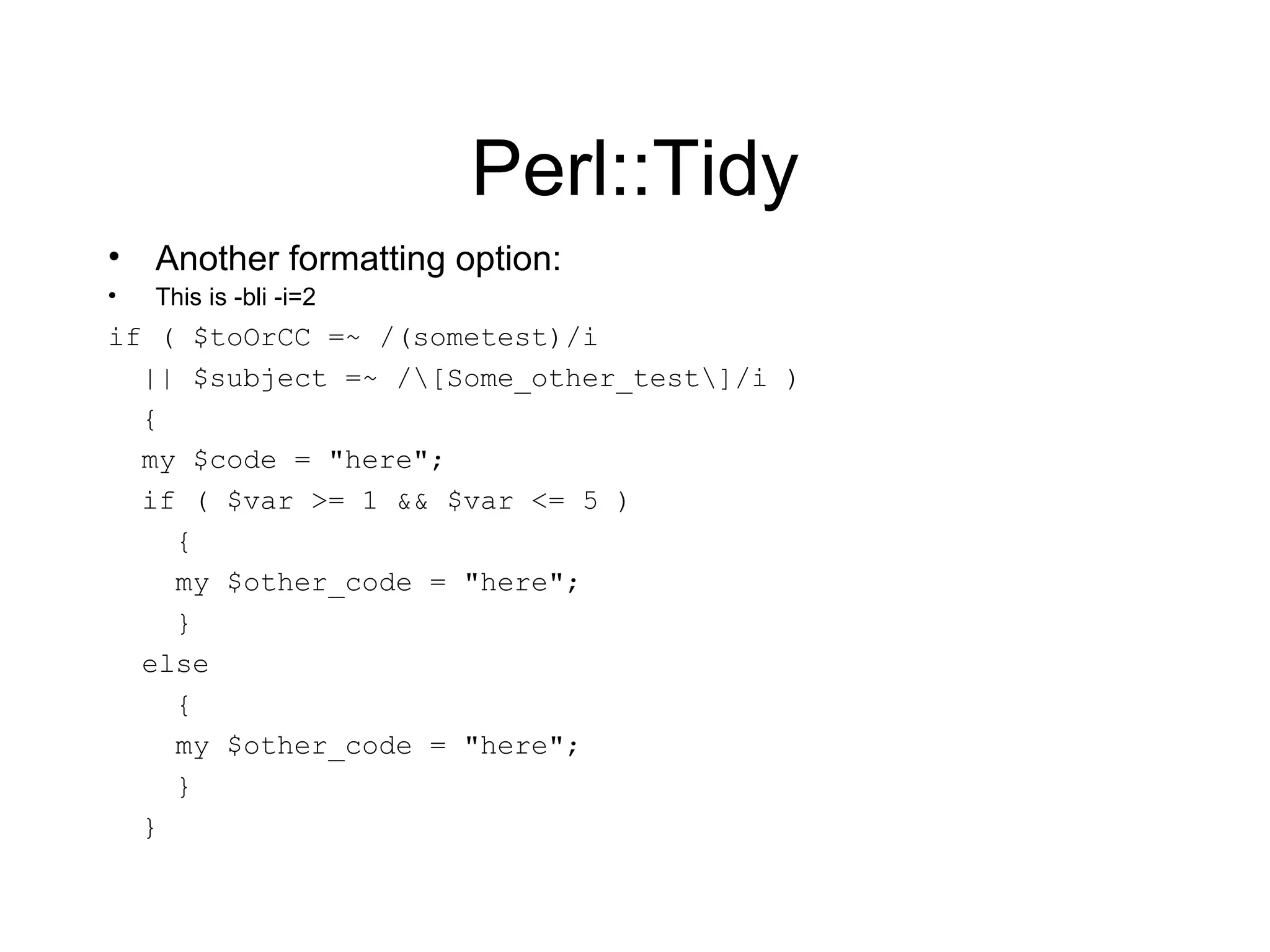 Perl::Tidy Another formatting option: This is -bli -i=2 if ( $toOrCC =~ /(sometest)/i || $subject =~ /\[Some_other_test\]/i ) { my $code = &quot;here&quot;; if ( $var >= 1 && $var <= 5 ) { my $other_code = &quot;here&quot;; } else { my $other_code = &quot;here&quot;; } } 