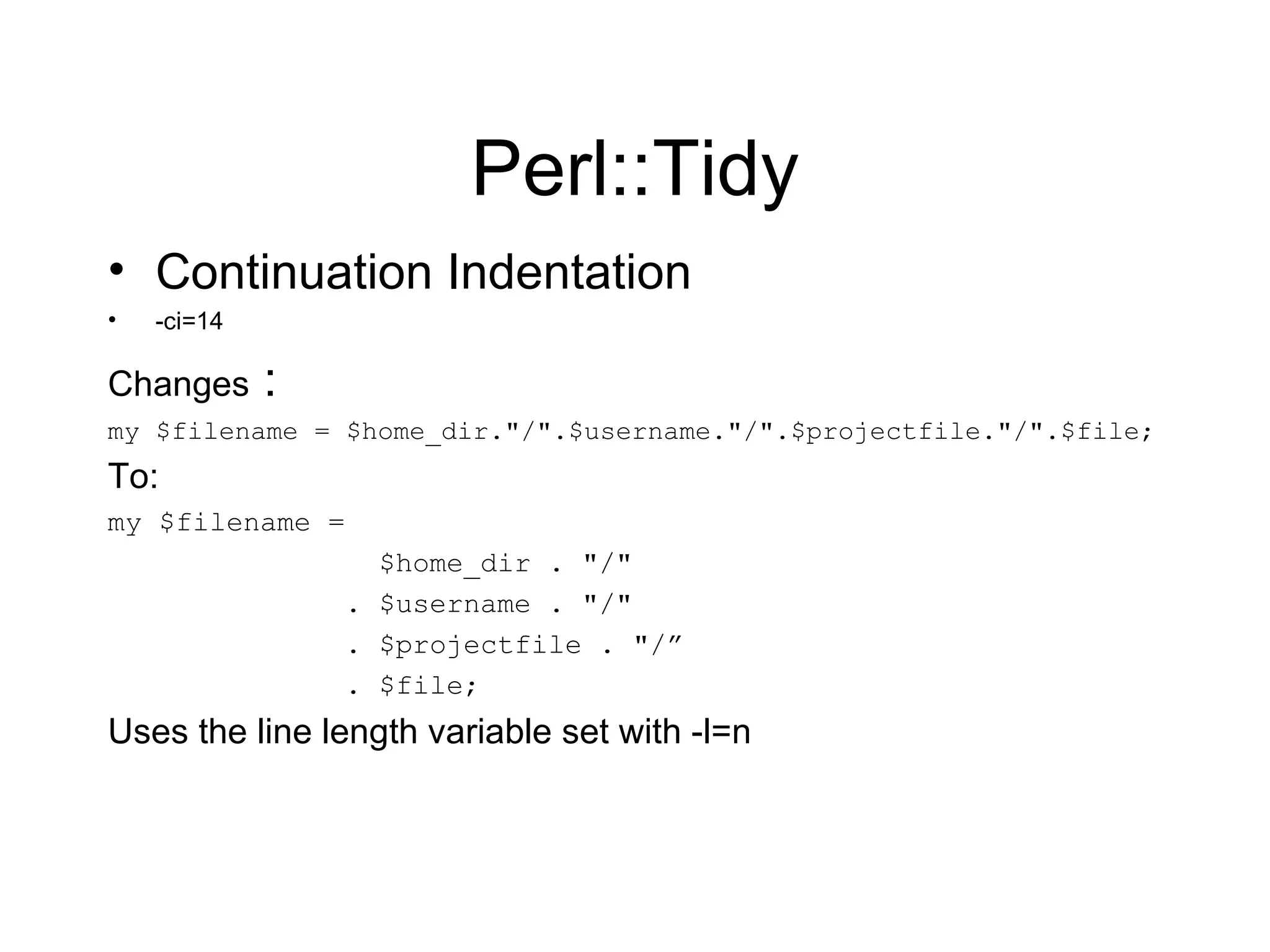 Perl::Tidy Continuation Indentation -ci=14  Changes  : my $filename = $home_dir.&quot;/&quot;.$username.&quot;/&quot;.$projectfile.&quot;/&quot;.$file; To: my $filename = $home_dir . &quot;/&quot; . $username . &quot;/&quot; . $projectfile . &quot;/” . $file; Uses the line length variable set with -l=n 