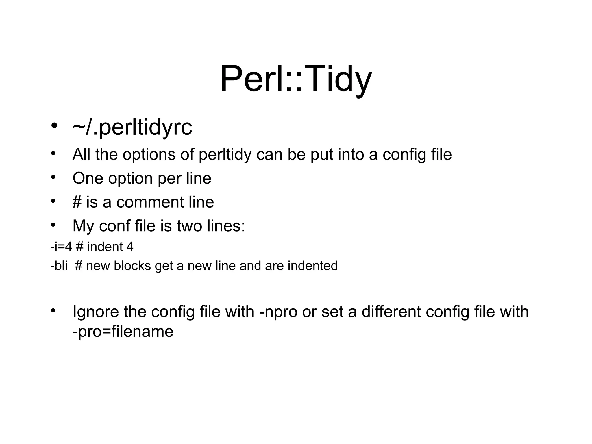 Perl::Tidy ~/.perltidyrc All the options of perltidy can be put into a config file One option per line # is a comment line  My conf file is two lines: -i=4 # indent 4 -bli  # new blocks get a new line and are indented Ignore the config file with -npro or set a different config file with -pro=filename  