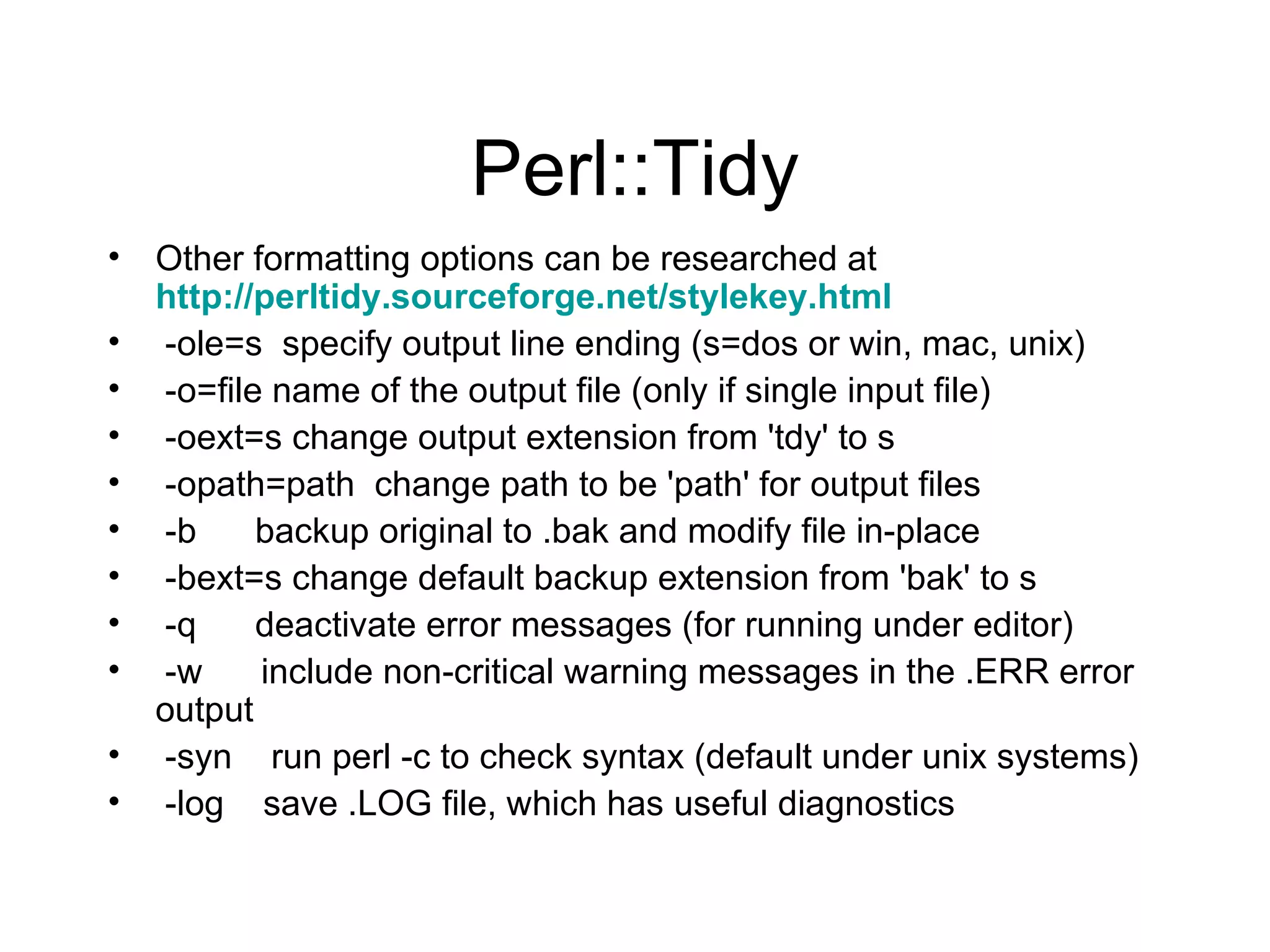 Perl::Tidy Other formatting options can be researched at  http://perltidy.sourceforge.net/stylekey.html -ole=s  specify output line ending (s=dos or win, mac, unix) -o=file name of the output file (only if single input file) -oext=s change output extension from 'tdy' to s -opath=path  change path to be 'path' for output files -b  backup original to .bak and modify file in-place -bext=s change default backup extension from 'bak' to s -q  deactivate error messages (for running under editor) -w  include non-critical warning messages in the .ERR error output -syn  run perl -c to check syntax (default under unix systems) -log  save .LOG file, which has useful diagnostics 