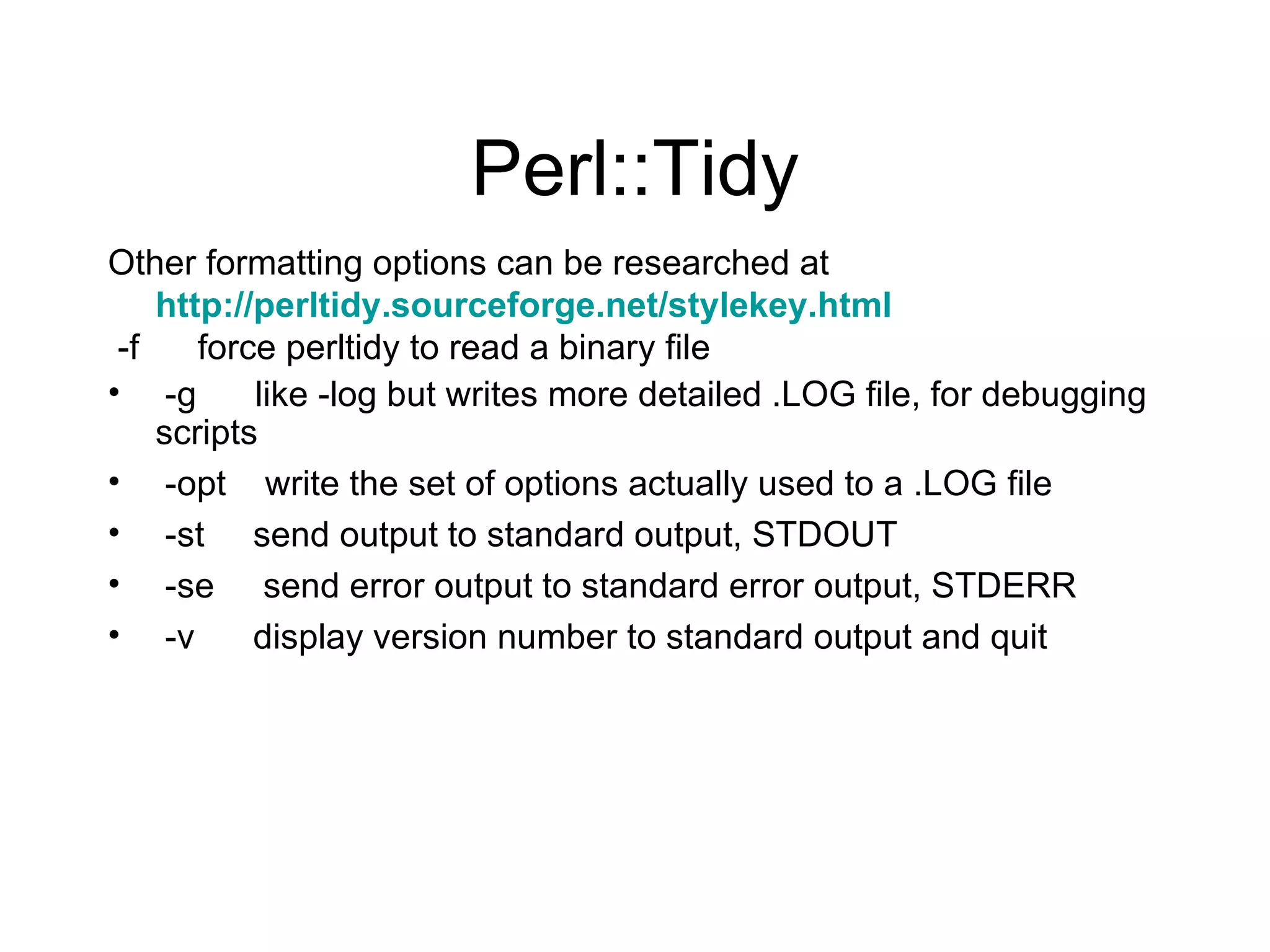 Perl::Tidy Other formatting options can be researched at  http://perltidy.sourceforge.net/stylekey.html -f  force perltidy to read a binary file -g  like -log but writes more detailed .LOG file, for debugging scripts -opt  write the set of options actually used to a .LOG file -st  send output to standard output, STDOUT -se  send error output to standard error output, STDERR -v  display version number to standard output and quit 