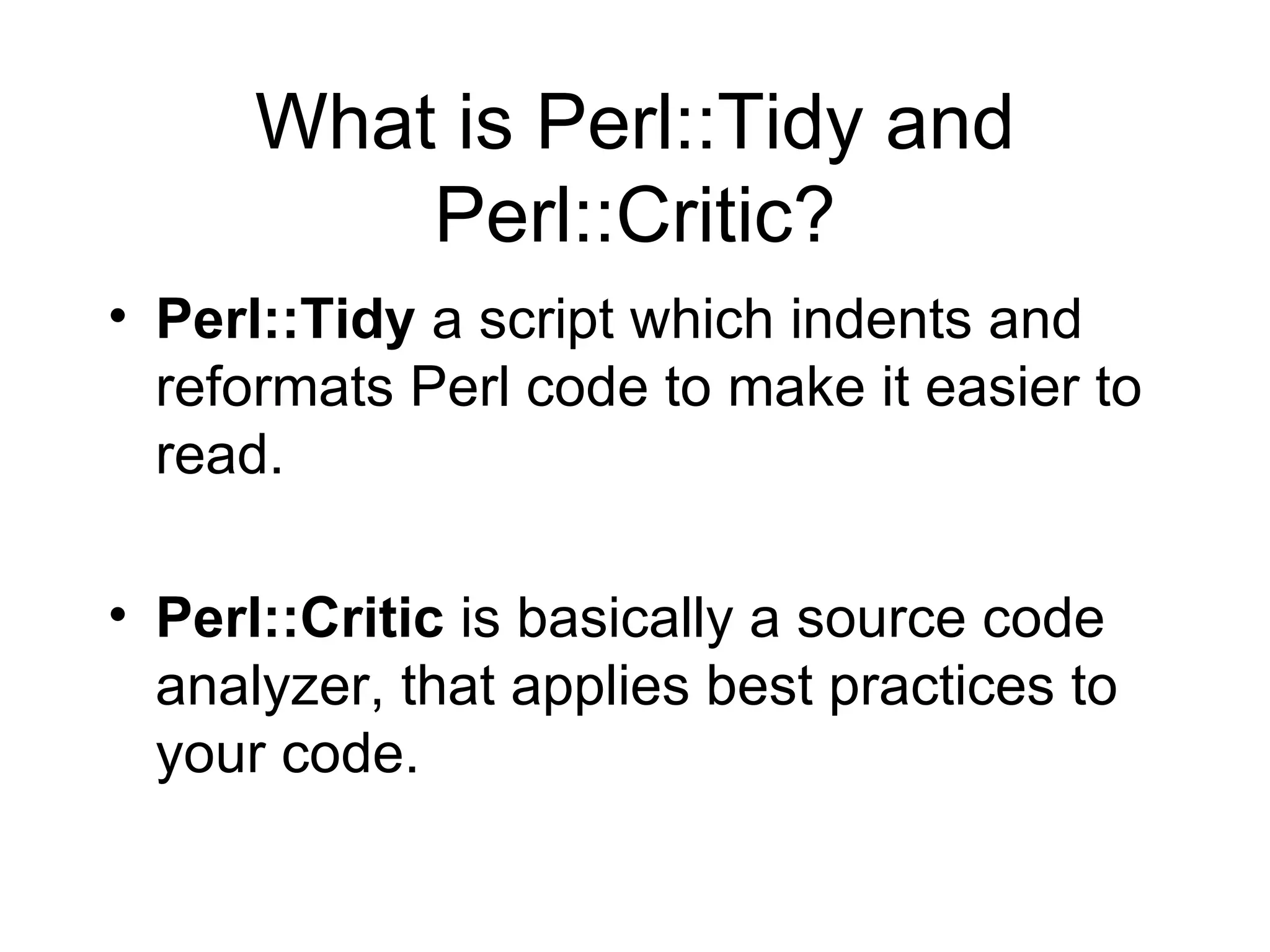 What is Perl::Tidy and Perl::Critic? Perl::Tidy  a script which indents and reformats Perl code to make it easier to read.  Perl::Critic  is basically a source code analyzer, that applies best practices to your code.  