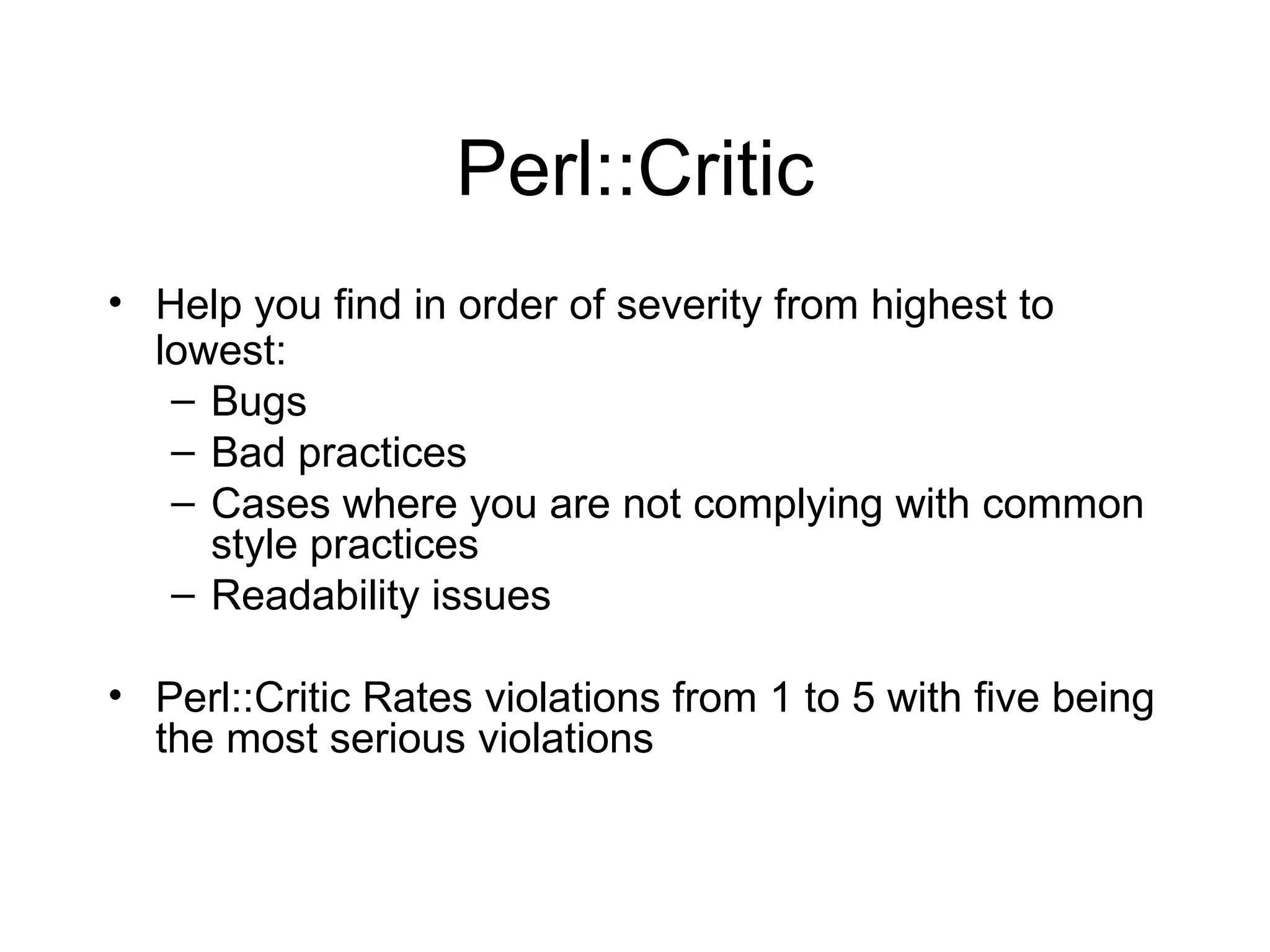 Perl::Critic Help you find in order of severity from highest to lowest: Bugs Bad practices Cases where you are not complying with common style practices Readability issues Perl::Critic Rates violations from 1 to 5 with five being the most serious violations 