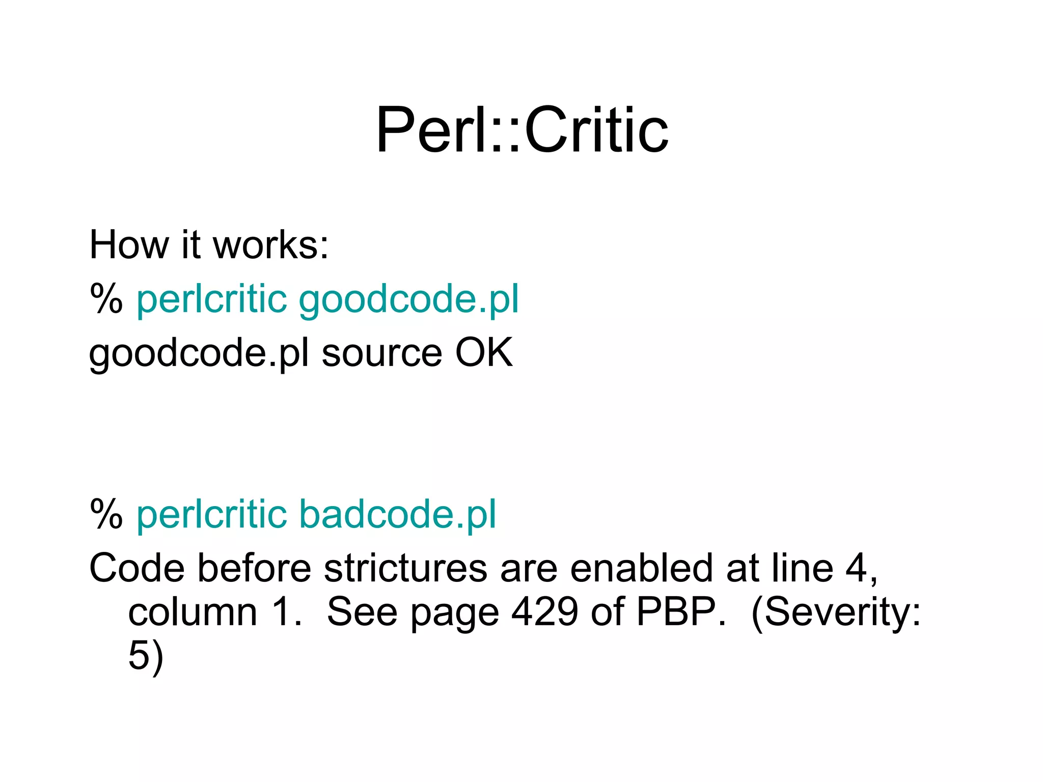 Perl::Critic How it works: %  perlcritic goodcode.pl   goodcode.pl source OK %  perlcritic badcode.pl Code before strictures are enabled at line 4, column 1.  See page 429 of PBP.  (Severity: 5) 