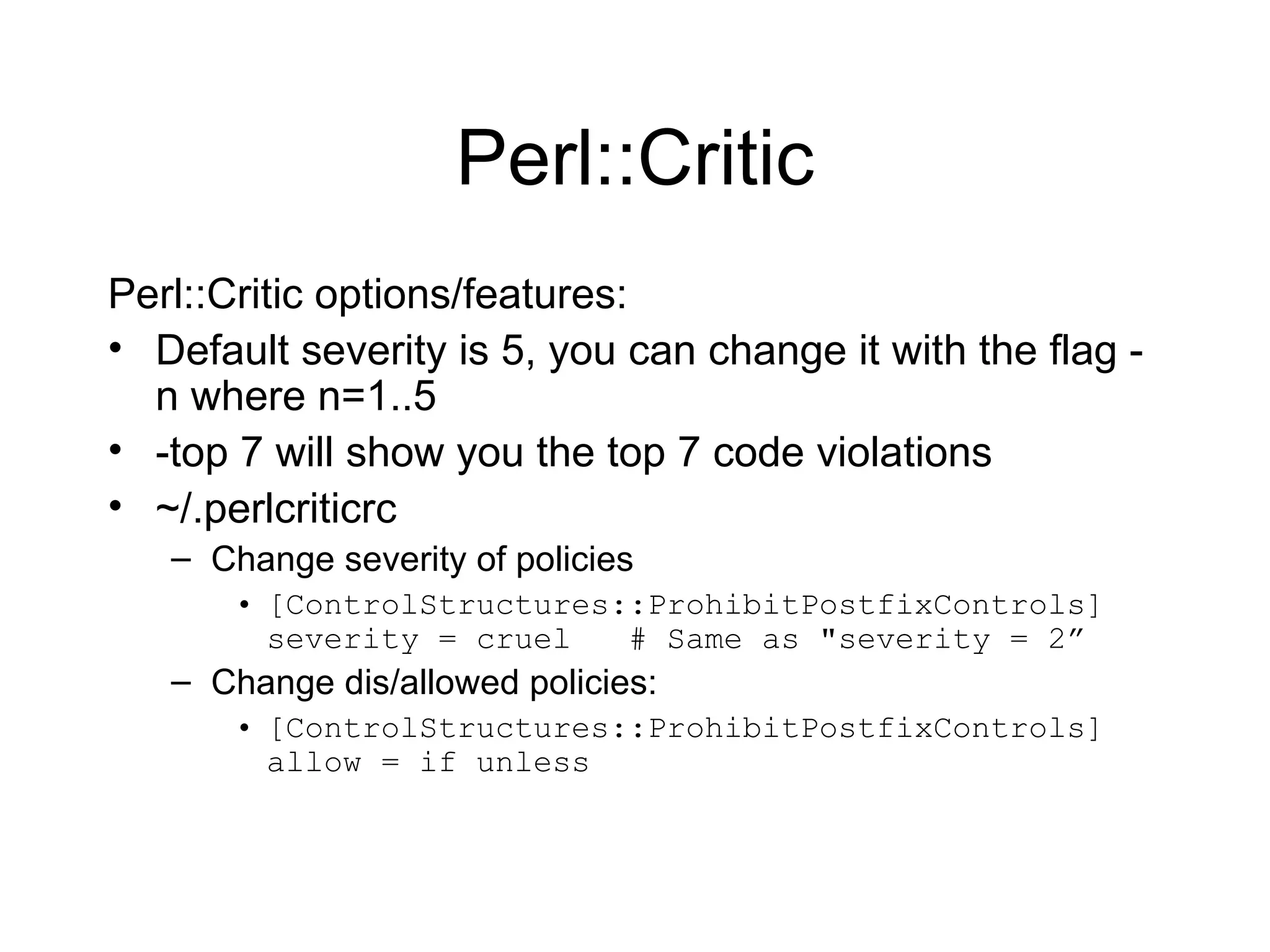 Perl::Critic Perl::Critic options/features: Default severity is 5, you can change it with the flag -n where n=1..5 -top 7 will show you the top 7 code violations ~/.perlcriticrc Change severity of policies [ControlStructures::ProhibitPostfixControls] severity = cruel  # Same as &quot;severity = 2” Change dis/allowed policies: [ControlStructures::ProhibitPostfixControls]  allow = if unless 