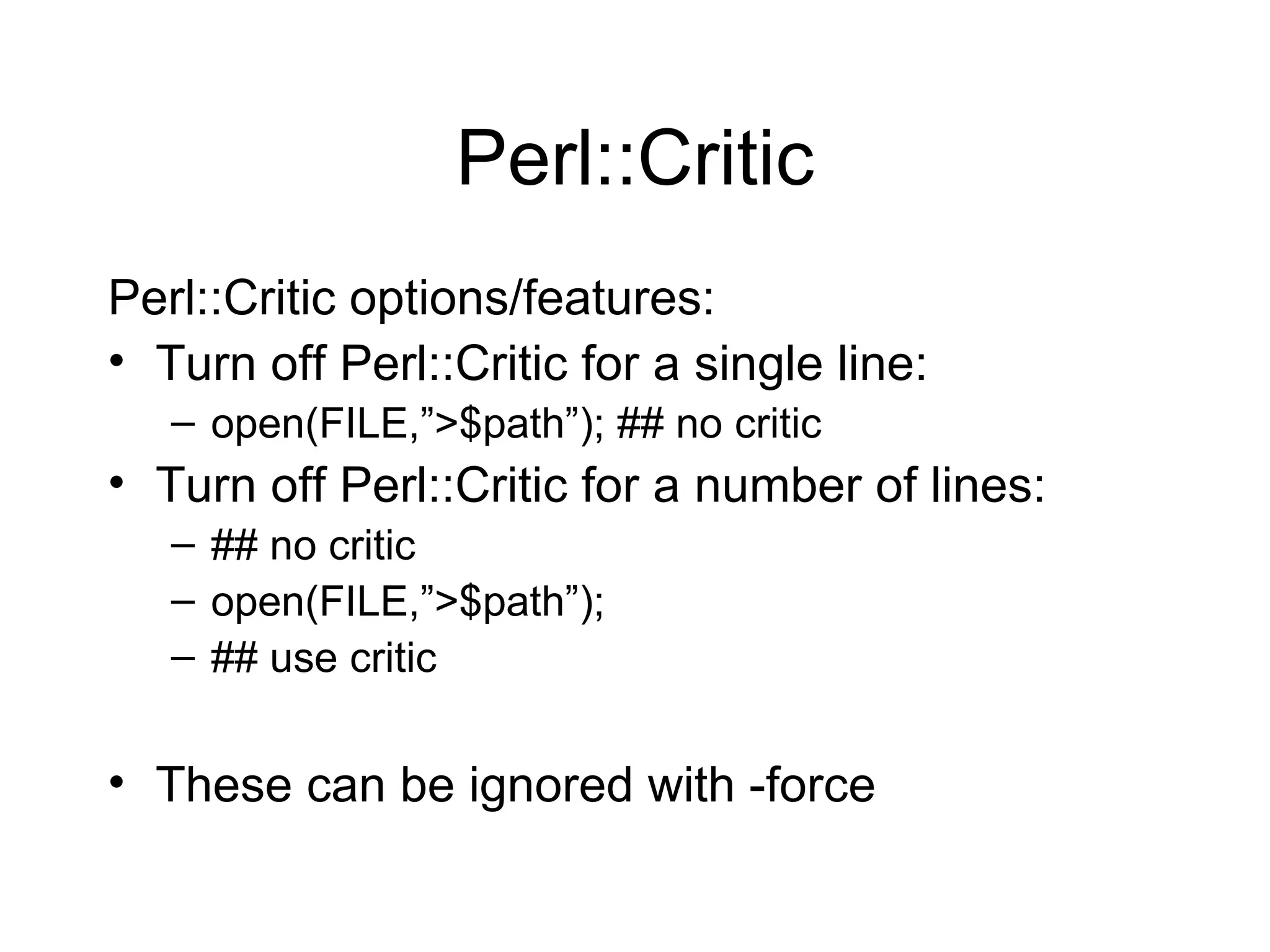 Perl::Critic Perl::Critic options/features: Turn off Perl::Critic for a single line: open(FILE,”>$path”); ## no critic Turn off Perl::Critic for a number of lines: ## no critic open(FILE,”>$path”); ## use critic These can be ignored with -force 