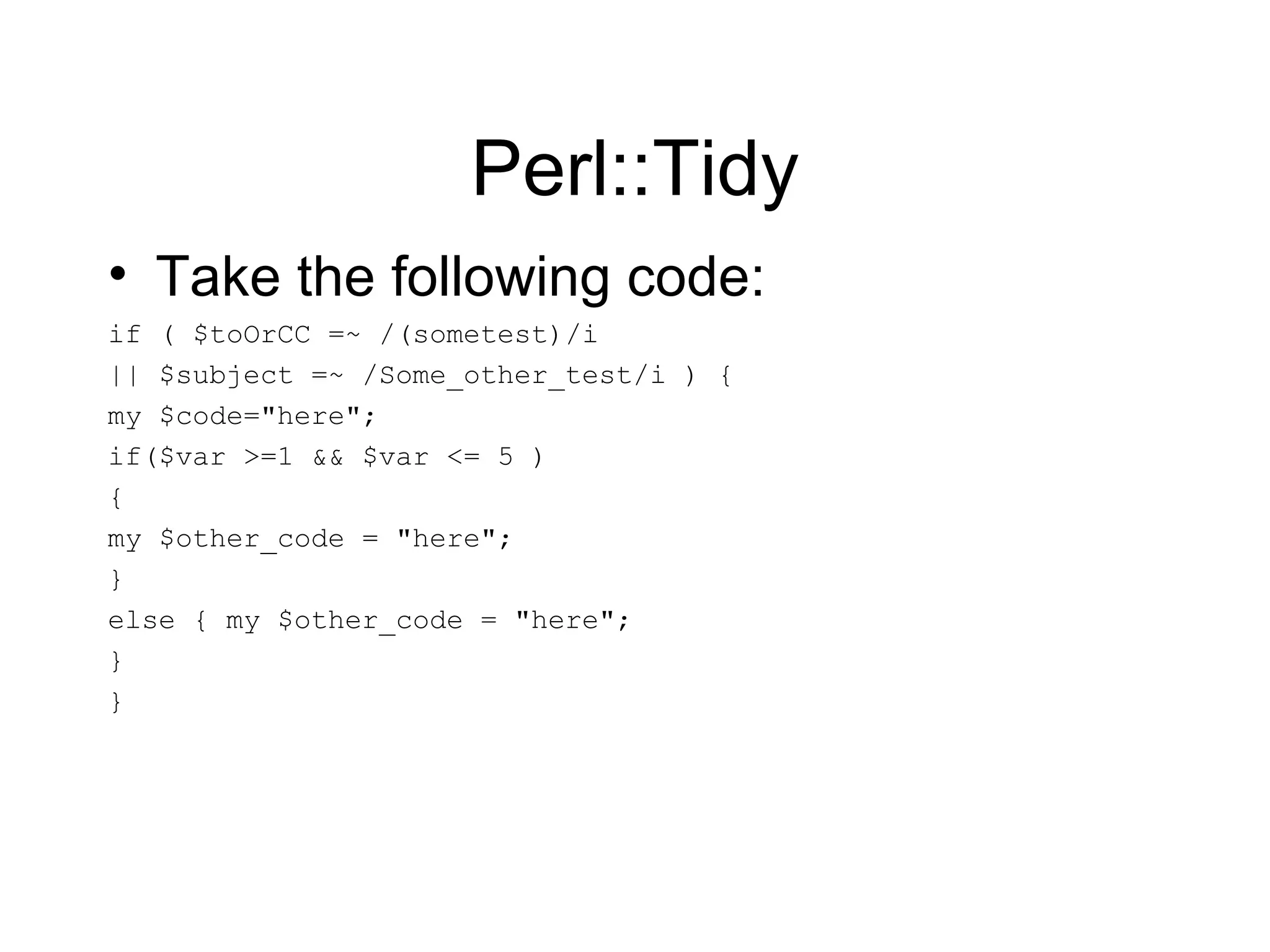 Perl::Tidy Take the following code: if ( $toOrCC =~ /(sometest)/i  || $subject =~ /Some_other_test/i ) { my $code=&quot;here&quot;; if($var >=1 && $var <= 5 )  { my $other_code = &quot;here&quot;; } else { my $other_code = &quot;here&quot;; } } 