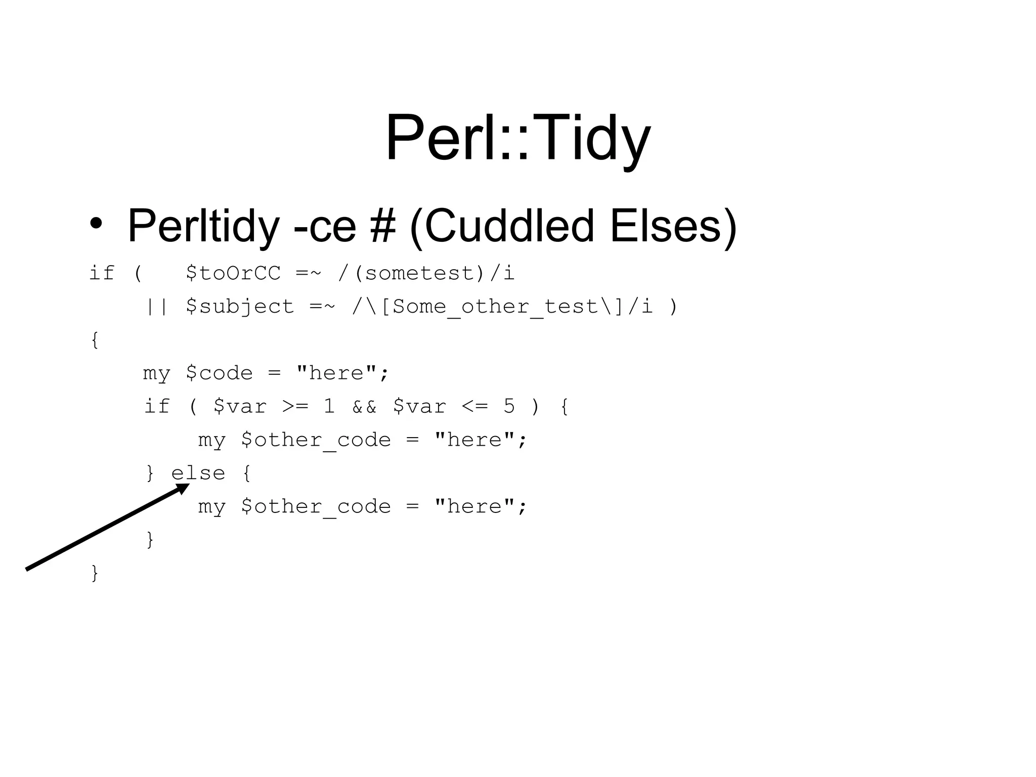 Perl::Tidy Perltidy -ce # (Cuddled Elses) if (  $toOrCC =~ /(sometest)/i || $subject =~ /\[Some_other_test\]/i ) { my $code = &quot;here&quot;; if ( $var >= 1 && $var <= 5 ) { my $other_code = &quot;here&quot;; } else { my $other_code = &quot;here&quot;; } } 