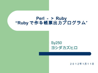 Perl －＞ Ruby “Ruby で作る帳票出力プログラム” Sy250 ヨシダカズヒロ ２０１２年１月１１日 