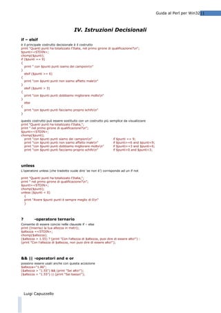 Guida al Perl per Win3211

IV. Istruzioni Decisionali
if – elsif
è il principale costrutto decisionale è il costrutto
print "Quanti punti ha totalizzato l'Italia, nel primo girone di qualificazione?n";
$punti=<STDIN>;
chomp($punti);
if ($punti == 9)
{
print " con $punti punti siamo dei campionin"
}
elsif ($punti >= 6)
{
print "con $punti punti non siamo affatto malen"
}
elsif ($punti > 3)
{
print "con $punti punti dobbiamo migliorare molton"
}
else
{
print "con $punti punti facciamo proprio schifon"
}
questo costrutto può essere sostituito con un costrutto più semplice da visualizzare
print "Quanti punti ha totalizzato l'Italia,";
print " nel primo girone di qualificazione?n";
$punti=<STDIN>;
chomp($punti);
print "con $punti punti siamo dei campionin"
if $punti == 9;
print "con $punti punti non siamo affatto malen"
if $punti>=6 and $punti<9;
print "con $punti punti dobbiamo migliorare molton"
if $punti>=3 and $punti<6;
print "con $punti punti facciamo proprio schifon"
if $punti>0 and $punti<3;

unless
L’operatore unless (che tradotto vuole dire ‘se non è’) corrisponde ad un if not
print "Quanti punti ha totalizzato l'Italia,";
print " nel primo girone di qualificazione?n";
$punti=<STDIN>;
chomp($punti);
unless ($punti < 0)
{
print "Avere $punti punti è sempre meglio di 0n"
}

?

-operatore ternario

Consente di essere concisi nelle clausole if – else
print (Inserisci la tua altezza in metri);
$altezza =<STDIN>;
chomp($altezza);
($altezza > 1.55) ? (print "Con l'altezza di $altezza, puoi dire di essere alto!") :
(print "Con l'altezza di $altezza, non puoi dire di essere alto!");

&& || -operatori and e or
possono essere usati anche con questa accezione
$altezza="1.86";
($altezza > "1.55") && (print "Sei alto!");
($altezza > "1.55") || (print "Sei basso!");

Luigi Capuzzello

 